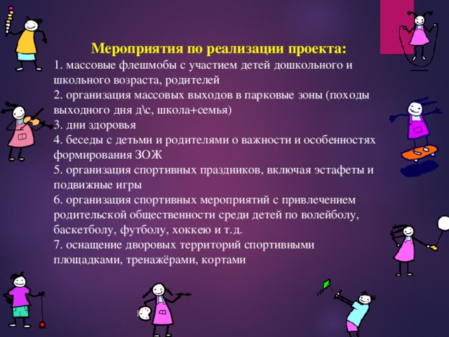 Мероприятия по реализации проекта: 1. массовые флешмобы с участием детей дошкольного и школьного возраста, родителей 2. организация массовых выходов в парковые зоны (походы выходного дня д\с, школа+семья) 3. дни здоровья 4. беседы с детьми и родителями о важности и особенностях формирования ЗОЖ 5. организация спортивных праздников, включая эстафеты и подвижные игры 6. организация спортивных мероприятий с привлечением родительской общественности среди детей по волейболу, баскетболу, футболу, хоккею и т.д. 7. оснащение дворовых территорий спортивными площадками, тренажёрами, кортами 