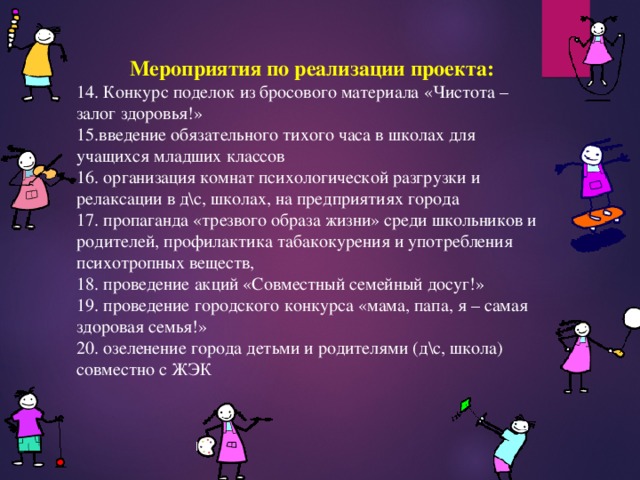 Мероприятия по реализации проекта: 14. Конкурс поделок из бросового материала «Чистота – залог здоровья!» 15.введение обязательного тихого часа в школах для учащихся младших классов 16. организация комнат психологической разгрузки и релаксации в д\с, школах, на предприятиях города 17. пропаганда «трезвого образа жизни» среди школьников и родителей, профилактика табакокурения и употребления психотропных веществ, 18. проведение акций «Совместный семейный досуг!» 19. проведение городского конкурса «мама, папа, я – самая здоровая семья!» 20. озеленение города детьми и родителями (д\с, школа) совместно с ЖЭК 