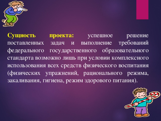 Сущность проекта:  успешное решение поставленных задач и выполнение требований федерального государственного образовательного стандарта возможно лишь при условии комплексного использования всех средств физического воспитания (физических упражнений, рационального режима, закаливания, гигиена, режим здорового питания). 