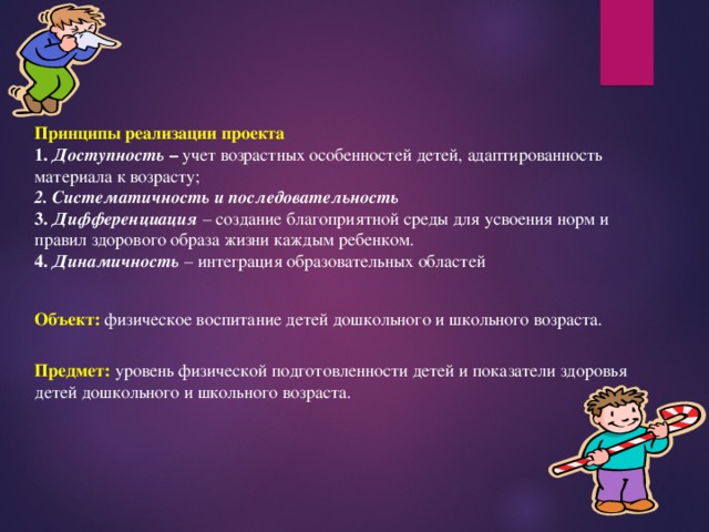 Принципы реализации проекта 1. Доступность – учет возрастных особенностей детей, адаптированность материала к возрасту; 2. Систематичность и последовательность 3. Дифференциация – создание благоприятной среды для усвоения норм и правил здорового образа жизни каждым ребенком. 4. Динамичность  – интеграция образовательных областей Объект: физическое воспитание детей дошкольного и школьного возраста. Предмет: уровень физической подготовленности детей и показатели здоровья детей дошкольного и школьного возраста. 
