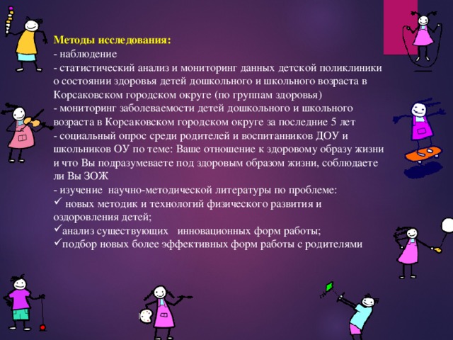Методы исследования: - наблюдение - статистический анализ и мониторинг данных детской поликлиники о состоянии здоровья детей дошкольного и школьного возраста в Корсаковском городском округе (по группам здоровья) - мониторинг заболеваемости детей дошкольного и школьного возраста в Корсаковском городском округе за последние 5 лет - социальный опрос среди родителей и воспитанников ДОУ и школьников ОУ по теме: Ваше отношение к здоровому образу жизни и что Вы подразумеваете под здоровым образом жизни, соблюдаете ли Вы ЗОЖ - изучение  научно-методической литературы по проблеме:  новых методик и технологий физического развития и оздоровления детей; анализ существующих инновационных форм работы; подбор новых более эффективных форм работы с родителями    