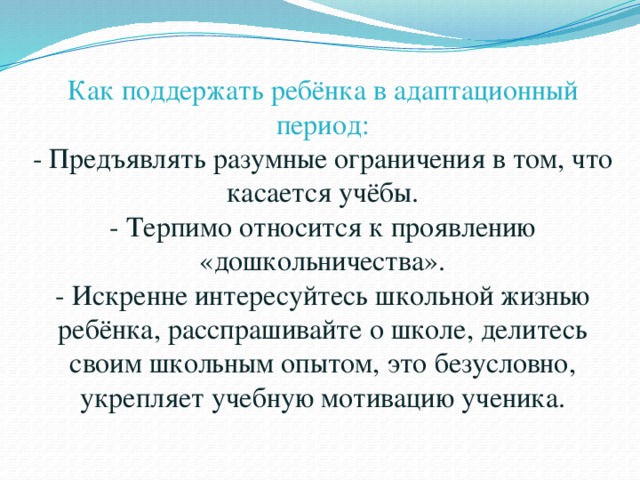Как поддержать ребёнка в адаптационный период:  - Предъявлять разумные ограничения в том, что касается учёбы.  - Терпимо относится к проявлению «дошкольничества».  - Искренне интересуйтесь школьной жизнью ребёнка, расспрашивайте о школе, делитесь своим школьным опытом, это безусловно, укрепляет учебную мотивацию ученика.   