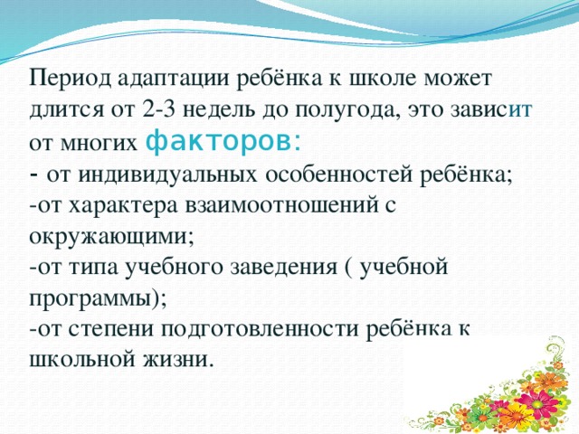 Период адаптации ребёнка к школе может длится от 2-3 недель до полугода, это завис ит от многих факторов:  - от индивидуальных особенностей ребёнка;  -от характера взаимоотношений с окружающими;  -от типа учебного заведения ( учебной программы);  -от степени подготовленности ребёнка к школьной жизни. 