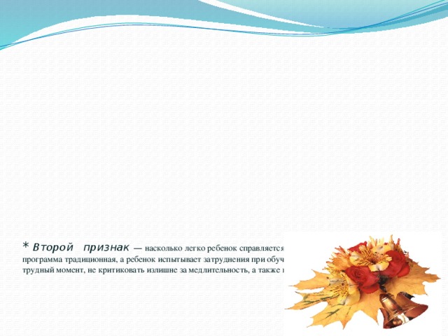 *  Второй признак — насколько легко ребенок справляется с программой. Если школа обычная и программа традиционная, а ребенок испытывает затруднения при обучении, то необходимо поддержать его в трудный момент, не критиковать излишне за медлительность, а также не сравнивать с другими детьми.     