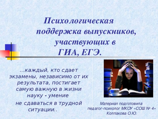     Психологическая  поддержка выпускников,  участвующих в  ГИА, ЕГЭ.   … каждый, кто сдает экзамены, независимо от их результата, постигает самую важную в жизни науку - умение не сдаваться в трудной ситуации..  Материал подготовила педагог-психолог МКОУ «СОШ № 4» Колпакова О.Ю.   