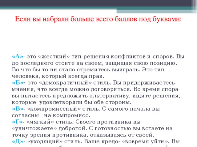 Если вы набрали больше всего баллов под буквами: «А» - это «жесткий» тип решения конфликтов и споров. Вы до последнего стоите на своем, защищая свою позицию. Во что бы то ни стало стремитесь выиграть. Это тип человека, который всегда прав.  «Б» - это «демократичный» стиль. Вы придерживаетесь мнения, что всегда можно договориться. Во время спора вы пытаетесь предложить альтернативу, ищите решения, которые удовлетворяли бы обе стороны.  «В» - «компромиссный» стиль. С самого начала вы согласны на компромисс.  «Г» - «мягкий» стиль. Своего противника вы «уничтожаете» добротой. С готовностью вы встаете на точку зрения противника, отказываясь от своей.  «Д» - «уходящий» стиль. Ваше кредо- «вовремя уйти». Вы стараетесь не обострять ситуацию, не доводить конфликт до открытого столкновения.   