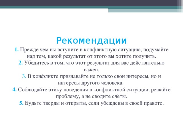  Рекомендации  1. Прежде чем вы вступите в конфликтную ситуацию, подумайте над тем, какой результат от этого вы хотите получить.  2. Убедитесь в том, что этот результат для вас действительно важен.  3. В конфликте признавайте не только свои интересы, но и интересы другого человека.  4. Соблюдайте этику поведения в конфликтной ситуации, решайте проблему, а не сводите счёты.  5.  Будьте тверды и открыты, если убеждены в своей правоте.    