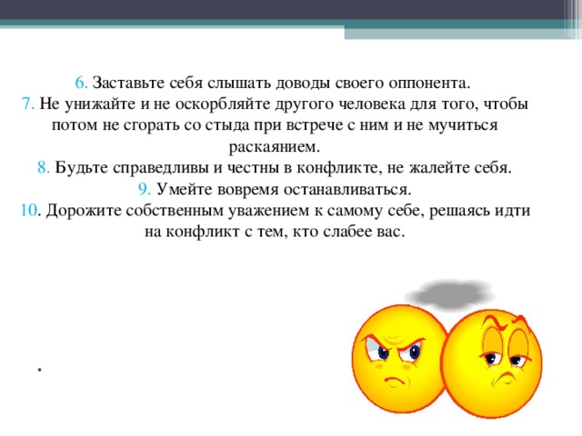 6. Заставьте себя слышать доводы своего оппонента.  7. Не унижайте и не оскорбляйте другого человека для того, чтобы потом не сгорать со стыда при встрече с ним и не мучиться раскаянием.  8. Будьте справедливы и честны в конфликте, не жалейте себя.  9. Умейте вовремя останавливаться.  10 . Дорожите собственным уважением к самому себе, решаясь идти на конфликт с тем, кто слабее вас.   .           