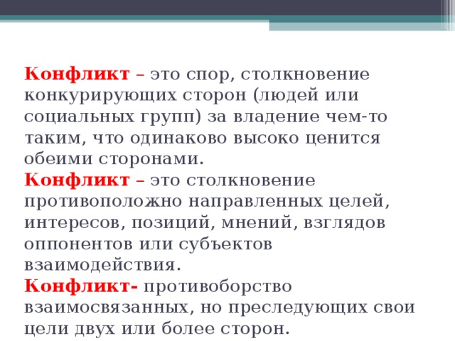 Конфликт  – это спор, столкновение конкурирующих сторон (людей или социальных групп) за владение чем-то таким, что одинаково высоко ценится обеими сторонами.  Конфликт  – это столкновение противоположно направленных целей, интересов, позиций, мнений, взглядов оппонентов или субъектов взаимодействия.  Конфликт-  противоборство взаимосвязанных, но преследующих свои цели двух или более сторон.   