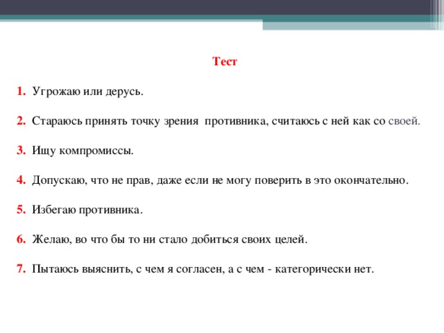  Тест   1.  Угрожаю или дерусь.     2.  Стараюсь принять точку зрения противника, считаюсь с ней как со своей.     3.  Ищу компромиссы.     4. Допускаю, что не прав, даже если не могу поверить в это окончательно.     5.  Избегаю противника.     6. Желаю, во что бы то ни стало добиться своих целей.     7.  Пытаюсь выяснить, с чем я согласен, а с чем - категорически нет.      