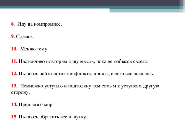 8. Иду на компромисс.     9. Сдаюсь.     10. Меняю тему.     11. Настойчиво повторяю одну мысль, пока не добьюсь своего.     12. Пытаюсь найти исток конфликта, понять, с чего все началось.     13. Немножко уступлю и подтолкну тем самым к уступкам другую сторону.     14. Предлагаю мир.     15 Пытаюсь обратить все в шутку.   