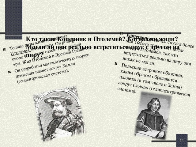 Коперник родился спустя более чем тысяча триста лет после смерти Птолемея, так что встретиться реально на пиру они никак не могли. Польский астроном объяснил, каким образом обращаются планеты (в том числе и Земля) вокруг Солнца (гелиоцентрическая система).  Точные даты жизни астронома Птолемея мы не знаем. Он родился около 90 г., умер около 160 г. нашей эры. Жил Птолемей в Древней Греции. Он разработал математическую теорию движения планет вокруг Земли (геоцентрическая система).     Кто такие Коперник и Птолемей? Когда они жили? Могли ли они реально встретиться друг с другом на пиру?     