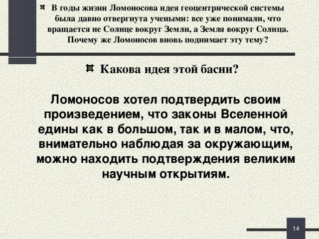 В годы жизни Ломоносова идея геоцентрической системы была давно отвергнута учеными: все уже понимали, что вращается не Солнце вокруг Земли, а Земля вокруг Солнца. Почему же Ломоносов вновь поднимает эту тему?   Какова идея этой басни?  Ломоносов хотел подтвердить своим произведением, что законы Вселенной едины как в большом, так и в малом, что, внимательно наблюдая за окружающим, можно находить подтверждения великим научным открытиям. (+10 мин)   