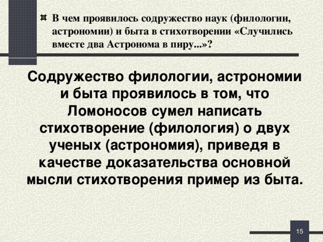 В чем проявилось содружество наук (филологии, астрономии) и быта в стихотворении «Случились вместе два Астронома в пиру...»?  Содружество филологии, астрономии и быта проявилось в том, что Ломоносов сумел написать стихотворение (филология) о двух ученых (астрономия), приведя в качестве доказательства основной мысли стихотворения пример из быта. Для Ломоносова поэзия и наука были тесно связаны. Он в науке был художник и поэт, его научные работы написаны прекрасным языком, правильно структурированы. И в поэзии служил родине, популяризируя науку.   