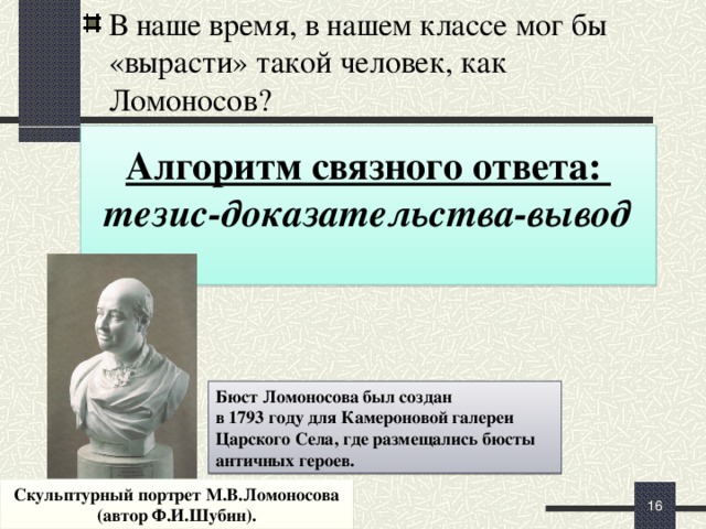 В наше время, в нашем классе мог бы «вырасти» такой человек, как Ломоносов?   Алгоритм связного ответа: тезис-доказательства-вывод  Повторяют алгоритм связного ответа (тезис-доказательства-вывод). Проговаривают возможные формулировки тезиса (можно использовать формулировку проблемных вопросов урока). Индивидуально составляют вступление-тезис, читают, обсуждают, правят, совершенствуют. Создают связный ответ.  (+10 мин) Бюст Ломоносова был создан в 1793 году для Камероновой галереи Царского Села, где размещались бюсты античных героев. Скульптурный портрет М.В.Ломоносова (автор Ф.И.Шубин).   