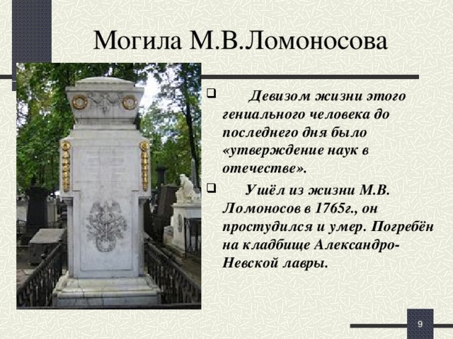 Могила М.В.Ломоносова  Девизом жизни этого гениального человека до последнего дня было «утверждение наук в отечестве».  Ушёл из жизни М.В. Ломоносов в 1765г., он простудился и умер. Погребён на кладбище Александро-Невской лавры.  