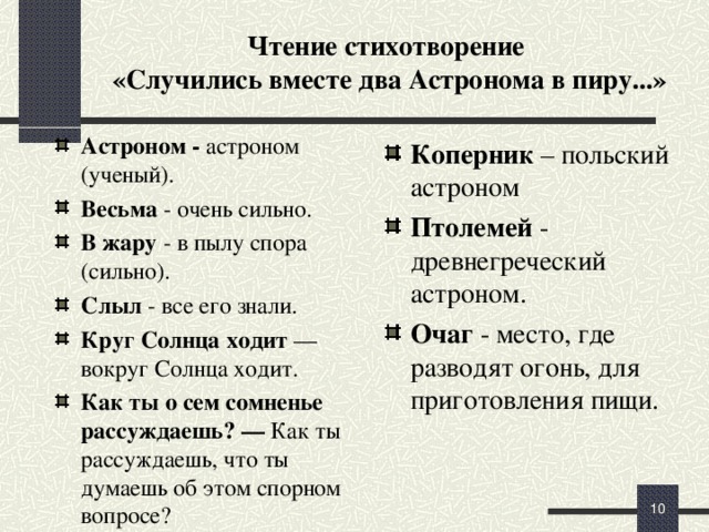 Чтение стихотворение  «Случились вместе два Астронома в пиру...» Астроном - астроном (ученый). Весьма - очень сильно. В жару - в пылу спора (сильно). Слыл - все его знали. Круг Солнца ходит — вокруг Солнца ходит. Как ты о сем сомненье рассуждаешь? — Как ты рассуждаешь, что ты думаешь об этом спорном вопросе? Коперник – польский астроном  Птолемей - древнегреческий астроном. Очаг - место, где разводят огонь, для приготовления пищи. Как вы думаете, какой отпечаток могло наложить на литературное творчество Ломоносова страстное увлечение наукой?  (С чтением + 5 мин.)   