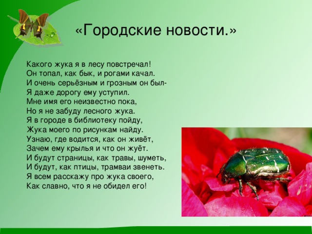 «Городские новости.» Какого жука я в лесу повстречал! Он топал, как бык, и рогами качал. И очень серьёзным и грозным он был- Я даже дорогу ему уступил. Мне имя его неизвестно пока, Но я не забуду лесного жука. Я в городе в библиотеку пойду, Жука моего по рисункам найду. Узнаю, где водится, как он живёт, Зачем ему крылья и что он жуёт. И будут страницы, как травы, шуметь, И будут, как птицы, трамваи звенеть. Я всем расскажу про жука своего, Как славно, что я не обидел его! 