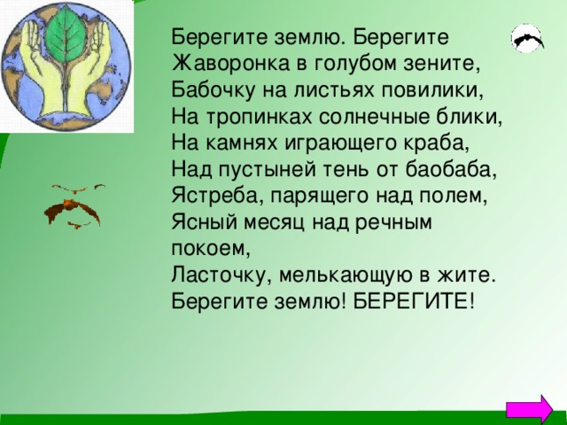 Берегите землю. Берегите Жаворонка в голубом зените, Бабочку на листьях повилики, На тропинках солнечные блики, На камнях играющего краба, Над пустыней тень от баобаба, Ястреба, парящего над полем, Ясный месяц над речным покоем, Ласточку, мелькающую в жите. Берегите землю! БЕРЕГИТЕ! 