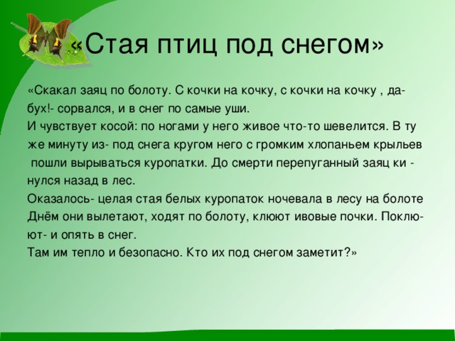 «Стая птиц под снегом» «Скакал заяц по болоту. С кочки на кочку, с кочки на кочку , да- бух!- сорвался, и в снег по самые уши. И чувствует косой: по ногами у него живое что-то шевелится. В ту же минуту из- под снега кругом него с громким хлопаньем крыльев  пошли вырываться куропатки. До смерти перепуганный заяц ки - нулся назад в лес. Оказалось- целая стая белых куропаток ночевала в лесу на болоте Днём они вылетают, ходят по болоту, клюют ивовые почки. Поклю- ют- и опять в снег. Там им тепло и безопасно. Кто их под снегом заметит?» 