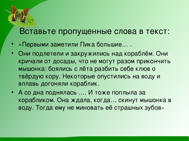 Вставьте пропущенные слова в текст: «Первыми заметили Пика большие… . Они подлетели и закружились над кораблём. Они кричали от досады, что не могут разом прикончить мышонка: боялись с лёта разбить себе клюв о твёрдую кору. Некоторые опустились на воду и вплавь догоняли кораблик. А со дна поднялась …. И тоже поплыла за корабликом. Она ждала, когда… скинут мышонка в воду. Тогда ему не миновать её страшных зубов » 