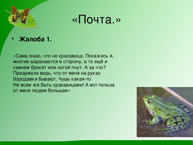 «Почта.» Жалоба 1.  «Сама знаю, что не красавица. Покажись я, многие шарахаются в сторону, а то ещё и камнем бросят или ногой пнут. А за что? Придумали ведь, что от меня на руках бородавки бывают. Чушь какая-то Не всем же быть красавицами! А вот польза от меня людям большая» 