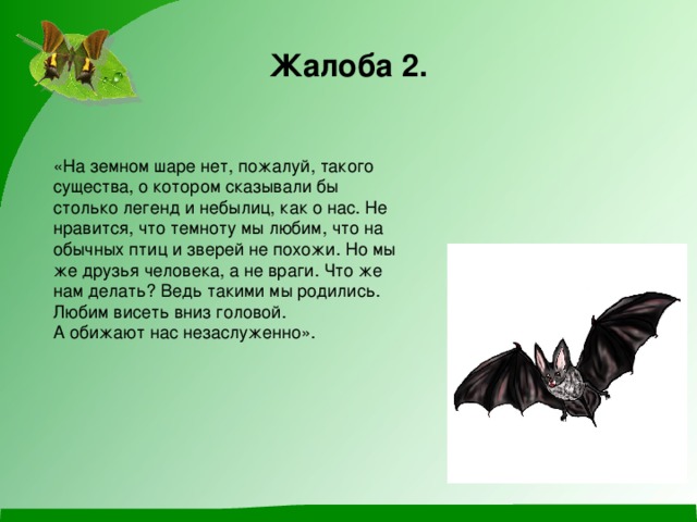 Жалоба 2. «На земном шаре нет, пожалуй, такого существа, о котором сказывали бы столько легенд и небылиц, как о нас. Не нравится, что темноту мы любим, что на обычных птиц и зверей не похожи. Но мы же друзья человека, а не враги. Что же нам делать? Ведь такими мы родились. Любим висеть вниз головой. А обижают нас незаслуженно». 