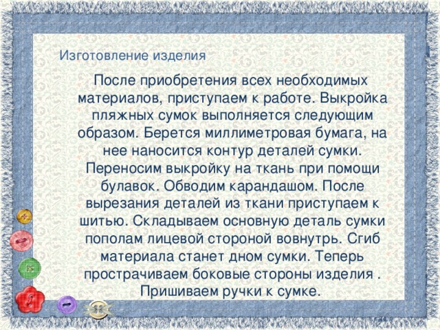 Изготовление изделия После приобретения всех необходимых материалов, приступаем к работе. Выкройка пляжных сумок выполняется следующим образом. Берется миллиметровая бумага, на нее наносится контур деталей сумки. Переносим выкройку на ткань при помощи булавок. Обводим карандашом. После вырезания деталей из ткани приступаем к шитью. Складываем основную деталь сумки пополам лицевой стороной вовнутрь. Сгиб материала станет дном сумки. Теперь прострачиваем боковые стороны изделия . Пришиваем ручки к сумке. 3 
