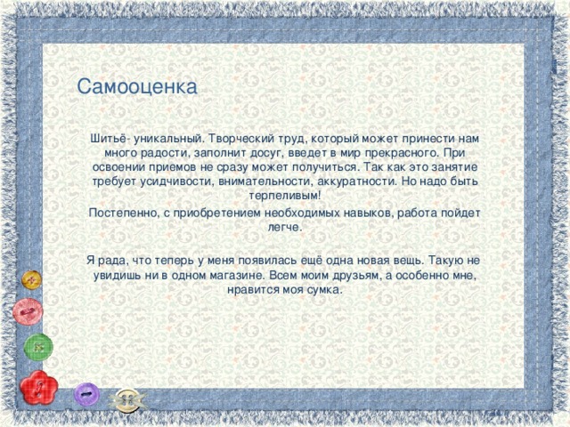 Самооценка Шитьё- уникальный. Творческий труд, который может принести нам много радости, заполнит досуг, введет в мир прекрасного. При освоении приемов не сразу может получиться. Так как это занятие требует усидчивости, внимательности, аккуратности. Но надо быть терпеливым! Постепенно, с приобретением необходимых навыков, работа пойдет легче. Я рада, что теперь у меня появилась ещё одна новая вещь. Такую не увидишь ни в одном магазине. Всем моим друзьям, а особенно мне, нравится моя сумка. 