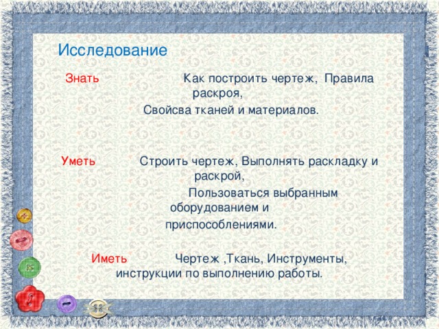 Исследование Знать Как построить чертеж, Правила раскроя,  Свойсва тканей и материалов. Уметь Строить чертеж, Выполнять раскладку и раскрой,  Пользоваться выбранным оборудованием и  приспособлениями. Иметь Чертеж ,Ткань, Инструменты, инструкции по выполнению работы. 