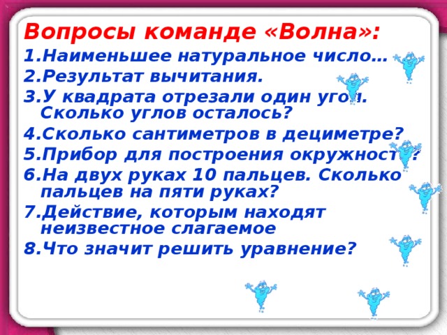 Вопросы команде «Волна»: Наименьшее натуральное число… Результат вычитания. У квадрата отрезали один угол. Сколько углов осталось? Сколько сантиметров в дециметре? Прибор для построения окружности? На двух руках 10 пальцев. Сколько пальцев на пяти руках? Действие, которым находят неизвестное слагаемое Что значит решить уравнение?  