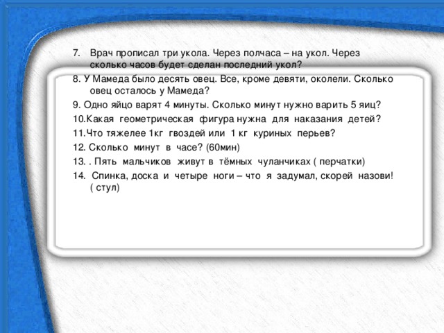 Врач прописал три укола. Через полчаса – на укол. Через сколько часов будет сделан последний укол? 8. У Мамеда было десять овец. Все, кроме девяти, околели. Сколько овец осталось у Мамеда? 9. Одно яйцо варят 4 минуты. Сколько минут нужно варить 5 яиц? 10.Какая геометрическая фигура нужна для наказания детей? 11.Что тяжелее 1кг гвоздей или 1 кг куриных перьев? 12. Сколько минут в часе? (60мин) 13. . Пять мальчиков живут в тёмных чуланчиках ( перчатки) 14. Спинка, доска и четыре ноги – что я задумал, скорей назови! ( стул) 