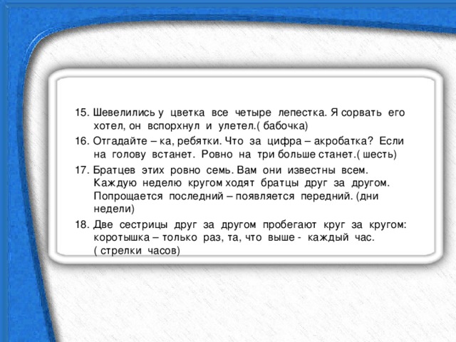 15. Шевелились у цветка все четыре лепестка. Я сорвать его хотел, он вспорхнул и улетел.( бабочка) 16. Отгадайте – ка, ребятки. Что за цифра – акробатка? Если на голову встанет. Ровно на три больше станет.( шесть) 17. Братцев этих ровно семь. Вам они известны всем. Каждую неделю кругом ходят братцы друг за другом. Попрощается последний – появляется передний. (дни недели) 18. Две сестрицы друг за другом пробегают круг за кругом: коротышка – только раз, та, что выше - каждый час.( стрелки часов) 