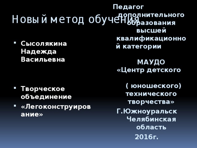 Новый метод обучения П едагог дополнительного образования  высшей квалификационной категории МАУДО  «Центр детского ( юношеского) технического творчества» Г.Южноуральск Челябинская область 2016г. Сысолякина Надежда Васильевна   Творческое объединение «Легоконструирование» 