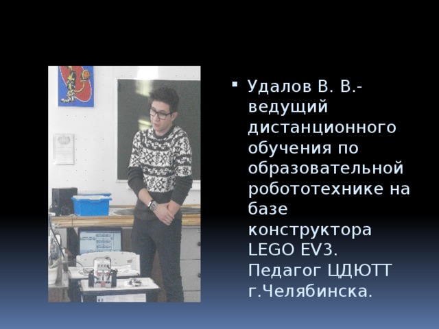 Удалов В. В.- ведущий дистанционного обучения по образовательной робототехнике на базе конструктора LEGO EV3. Педагог ЦДЮТТ г.Челябинска. 