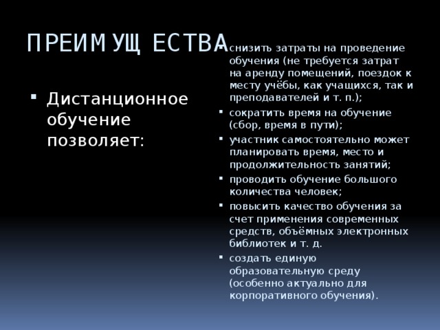 ПРЕИМУЩЕСТВА снизить затраты на проведение обучения (не требуется затрат на аренду помещений, поездок к месту учёбы, как учащихся, так и преподавателей и т. п.); сократить время на обучение (сбор, время в пути); участник самостоятельно может планировать время, место и продолжительность занятий; проводить обучение большого количества человек; повысить качество обучения за счет применения современных средств, объёмных электронных библиотек и т. д. создать единую образовательную среду (особенно актуально для корпоративного обучения). Дистанционное обучение позволяет: 