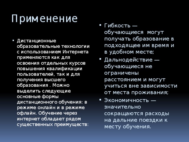 Применение Гибкость — обучающиеся могут получать образование в подходящее им время и в удобном месте; Дальнодействие — обучающиеся не ограничены расстоянием и могут учиться вне зависимости от места проживания; Экономичность — значительно сокращаются расходы на дальние поездки к месту обучения. Дистанционные образовательные технологии с использованием Интернета применяются как для освоения отдельных курсов повышения квалификации пользователей, так и для получения высшего образования . Можно выделить следующие основные формы дистанционного обучения: в режиме онлайн и в режиме офлайн. Обучение через интернет обладает рядом существенных преимуществ: 