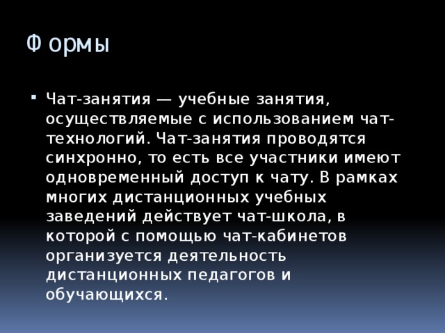 Формы Чат-занятия — учебные занятия, осуществляемые с использованием чат-технологий. Чат-занятия проводятся синхронно, то есть все участники имеют одновременный доступ к чату. В рамках многих дистанционных учебных заведений действует чат-школа, в которой с помощью чат-кабинетов организуется деятельность дистанционных педагогов и обучающихся. 