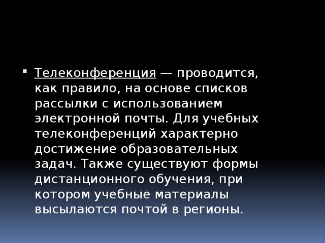 Телеконференция  — проводится, как правило, на основе списков рассылки с использованием электронной почты. Для учебных телеконференций характерно достижение образовательных задач. Также существуют формы дистанционного обучения, при котором учебные материалы высылаются почтой в регионы. 