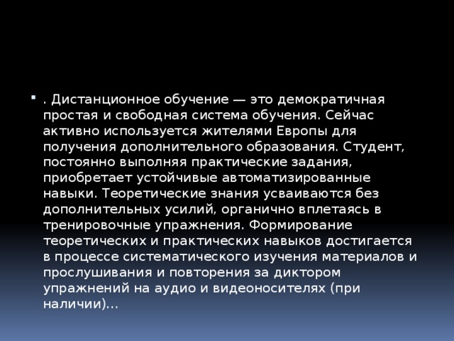 . Дистанционное обучение — это демократичная простая и свободная система обучения. Сейчас активно используется жителями Европы для получения дополнительного образования. Студент, постоянно выполняя практические задания, приобретает устойчивые автоматизированные навыки. Теоретические знания усваиваются без дополнительных усилий, органично вплетаясь в тренировочные упражнения. Формирование теоретических и практических навыков достигается в процессе систематического изучения материалов и прослушивания и повторения за диктором упражнений на аудио и видеоносителях (при наличии)… 