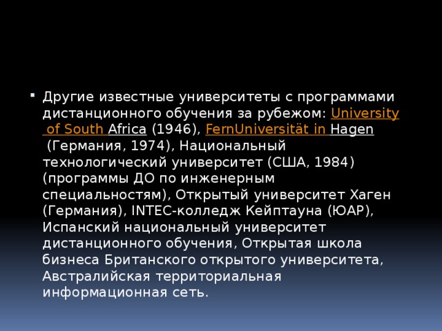 Другие известные университеты с программами дистанционного обучения за рубежом:  University  of  South  Africa  (1946),  FernUniversität  in  Hagen  (Германия, 1974), Национальный технологический университет (США, 1984) (программы ДО по инженерным специальностям), Открытый университет Хаген (Германия), INTEC-колледж Кейптауна (ЮАР), Испанский национальный университет дистанционного обучения, Открытая школа бизнеса Британского открытого университета, Австралийская территориальная информационная сеть. 