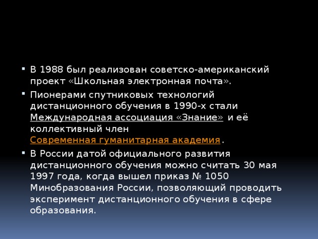 В 1988 был реализован советско-американский проект «Школьная электронная почта». Пионерами спутниковых технологий дистанционного обучения в 1990-х стали  Международная ассоциация «Знание»  и её коллективный член  Современная гуманитарная академия . В России датой официального развития дистанционного обучения можно считать 30 мая 1997 года, когда вышел приказ № 1050 Минобразования России, позволяющий проводить эксперимент дистанционного обучения в сфере образования. 