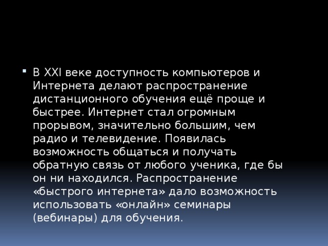 В XXI веке доступность компьютеров и Интернета делают распространение дистанционного обучения ещё проще и быстрее. Интернет стал огромным прорывом, значительно большим, чем радио и телевидение. Появилась возможность общаться и получать обратную связь от любого ученика, где бы он ни находился. Распространение «быстрого интернета» дало возможность использовать «онлайн» семинары (вебинары) для обучения. 