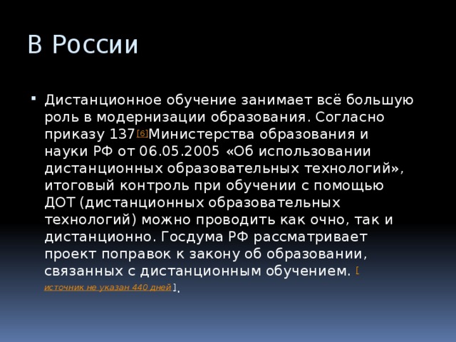 В России Дистанционное обучение занимает всё большую роль в модернизации образования. Согласно приказу 137 [6] Министерства образования и науки РФ от 06.05.2005 «Об использовании дистанционных образовательных технологий», итоговый контроль при обучении с помощью ДОТ (дистанционных образовательных технологий) можно проводить как очно, так и дистанционно. Госдума РФ рассматривает проект поправок к закону об образовании, связанных с дистанционным обучением.  [ источник не указан 440 дней ] . 