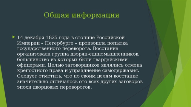  Общая информация 14 декабря 1825 года в столице Российской Империи – Петербурге – произошла попытка государственного переворота. Восстание организовала группа дворян-единомышленников, большинство из которых были гвардейскими офицерами. Целью заговорщиков являлись отмена крепостного права и упразднение самодержавия. Следует отметить, что по своим целям восстание значительно отличалось ото всех других заговоров эпохи дворцовых переворотов. 