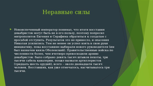  Неравные силы Новоиспеченный император понимал, что итоги восстания декабристов могут быть не в его пользу, поэтому попросил митрополитов Евгения и Серафима обратиться к солдатам с просьбой отступить. Результатов это не принесло, и опасения Николая усилились. Тем не менее он успел взять в свои руки инициативу, пока восставшие выбирали нового руководителя (им был назначен князь Оболенский). Правительственные войска по численности более, чем вчетверо превосходили армию декабристов: было собрано девять тысяч штыков пехоты, три тысячи сабель кавалерии, позже вызвали артиллеристов (тридцать шесть орудий), всего – около двенадцати тысяч человек. Восставших, как уже отмечалось, насчитывалось три тысячи. 