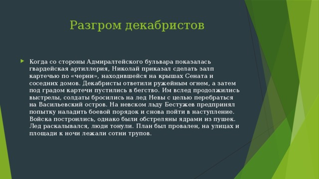  Разгром декабристов Когда со стороны Адмиралтейского бульвара показалась гвардейская артиллерия, Николай приказал сделать залп картечью по «черни», находившейся на крышах Сената и соседних домов. Декабристы ответили ружейным огнем, а затем под градом картечи пустились в бегство. Им вслед продолжились выстрелы, солдаты бросились на лед Невы с целью перебраться на Васильевский остров. На невском льду Бестужев предпринял попытку наладить боевой порядок и снова пойти в наступление. Войска построились, однако были обстреляны ядрами из пушек. Лед раскалывался, люди тонули. План был провален, на улицах и площади к ночи лежали сотни трупов. 