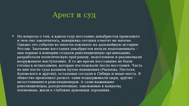  Арест и суд На вопросы о том, в каком году восстание декабристов произошло и чем оно закончилось, наверняка сегодня ответят не многие. Однако это событие во многом повлияло на дальнейшую историю России. Значение восстания декабристов нельзя недооценивать – они первые в империи создали революционную организацию, разработали политическую программу, подготовили и реализовали вооруженное выступление. В то же время восставшие не были готовы к испытаниям, которые последовали после восстания. Часть из них после суда казнили путем повешения (Рылеева, Пестеля, Каховского и других), остальных сослали в Сибирь и иные места. В обществе произошел раскол: одни поддерживали царя, другие – несостоявшихся революционеров. А сами выжившие революционеры, разгромленные, закованные в кандалы, плененные, жили в глубоких душевных терзаниях. 