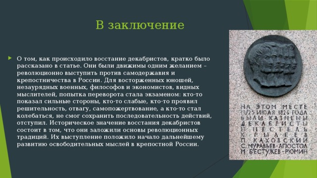  В заключение О том, как происходило восстание декабристов, кратко было рассказано в статье. Они были движимы одним желанием – революционно выступить против самодержавия и крепостничества в России. Для восторженных юношей, незаурядных военных, философов и экономистов, видных мыслителей, попытка переворота стала экзаменом: кто-то показал сильные стороны, кто-то слабые, кто-то проявил решительность, отвагу, самопожертвование, а кто-то стал колебаться, не смог сохранить последовательность действий, отступил. Историческое значение восстания декабристов состоит в том, что они заложили основы революционных традиций. Их выступление положило начало дальнейшему развитию освободительных мыслей в крепостной России. 