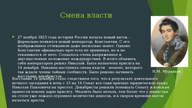  Смена власти 27 ноября 1825 года история России начала новый виток – формально появился новый император, Константин. С его изображением отчеканили даже несколько монет. Однако Константин официально престола не принимал, но и не отказывался от него. Создалось очень напряженное и двусмысленное положение междуцарствия. В итоге объявить себя императором решил Николай. Была назначена присяга на 14 декабря. Наконец наступила смена власти - момент, которого так ждали члены тайных сообществ. Было решено начинать восстание декабристов. Н.М. Муравьев Восстание 14 декабря стало следствием того, что в результате длительного ночного заседания в ночь с 13 на 14 Сенат все-таки признал юридическое право Николая Павловича на престол. Декабристы решили помешать Сенату и войскам принести новому царю присягу. Медлить было нельзя, тем более что у министра на столе уже лежало огромное количество доносов, и в скором времени могли начаться аресты. 